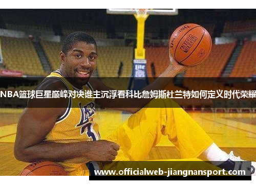 NBA篮球巨星巅峰对决谁主沉浮看科比詹姆斯杜兰特如何定义时代荣耀